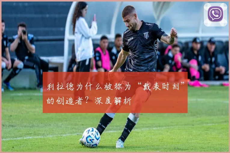 利拉德为什么被称为“戴表时刻”的创造者？深度解析