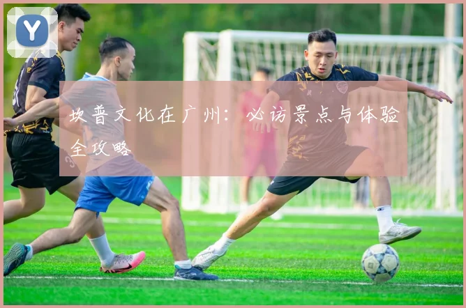 坎普文化在广州：必访景点与体验全攻略