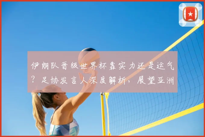伊朗队晋级世界杯靠实力还是运气？足协发言人深度解析，展望亚洲足球前景