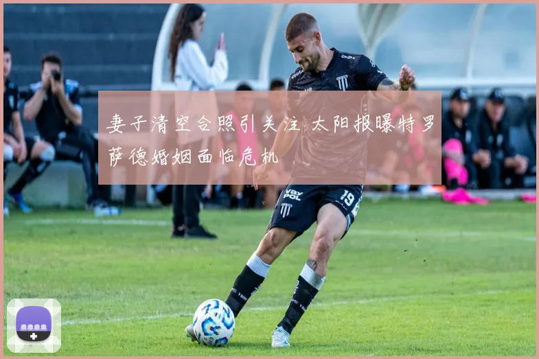 妻子清空合照引关注 太阳报曝特罗萨德婚姻面临危机
