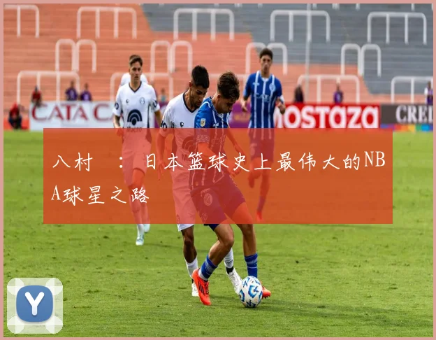八村塁：日本篮球史上最伟大的NBA球星之路