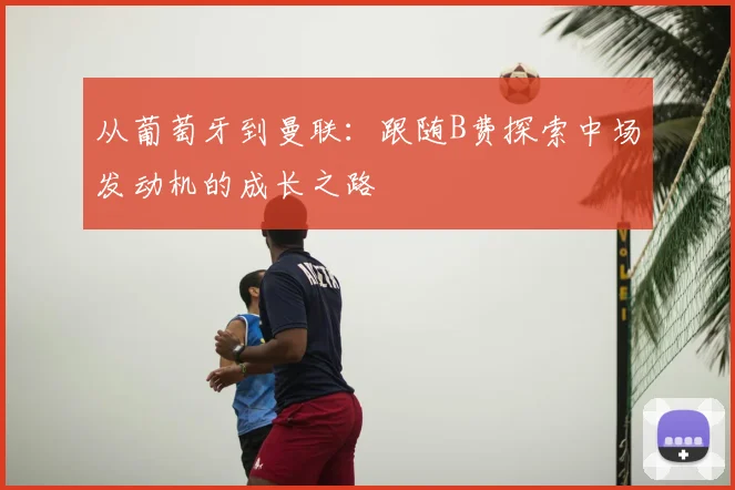 从葡萄牙到曼联:跟随B费探索中场发动机的成长之路