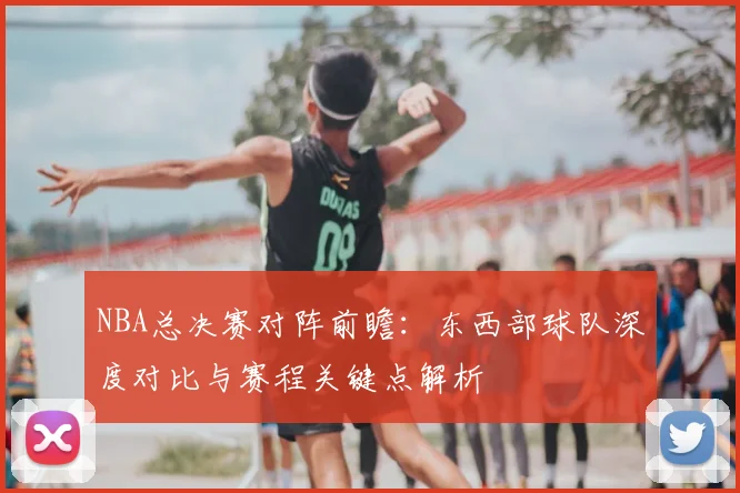 NBA总决赛对阵前瞻：东西部球队深度对比与赛程关键点解析