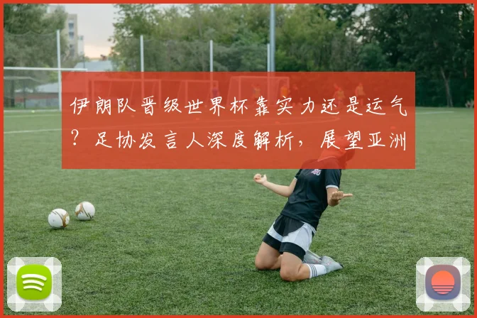伊朗队晋级世界杯靠实力还是运气?足协发言人深度解析,展望亚洲足球前景
