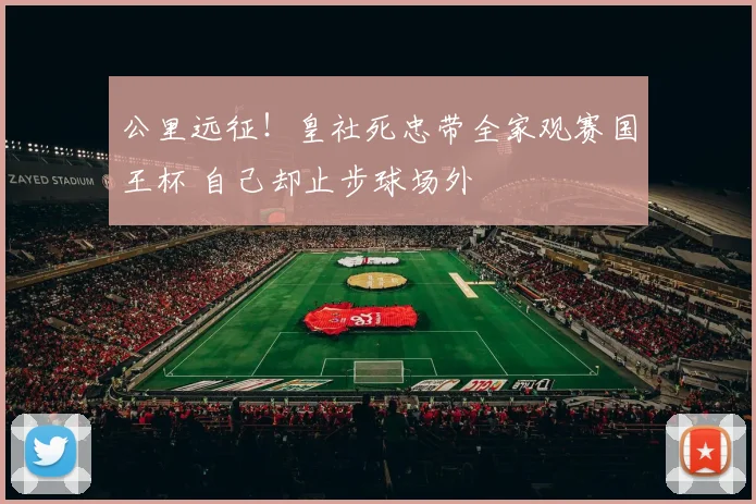 公里远征！皇社死忠带全家观赛国王杯 自己却止步球场外