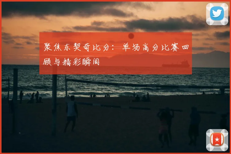 聚焦东契奇比分：单场高分比赛回顾与精彩瞬间