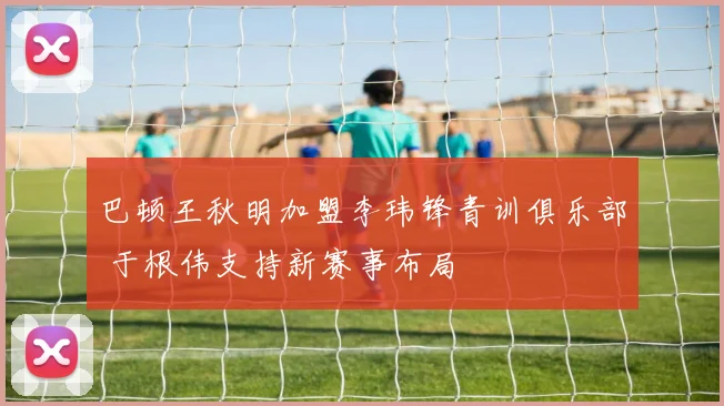 巴顿王秋明加盟李玮锋青训俱乐部 于根伟支持新赛事布局
