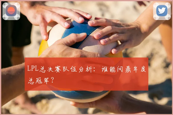 LPL总决赛队伍分析：谁能问鼎年度总冠军？