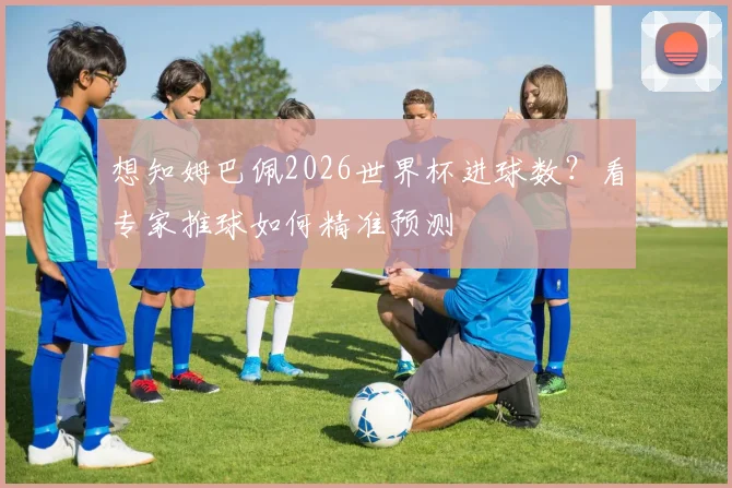 想知姆巴佩2026世界杯进球数？看专家推球如何精准预测