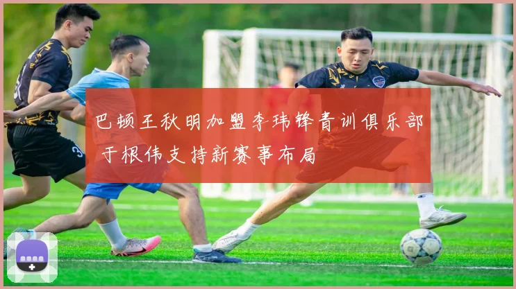 巴顿王秋明加盟李玮锋青训俱乐部 于根伟支持新赛事布局