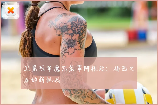 卫冕冠军魔咒笼罩阿根廷:梅西之后的新挑战