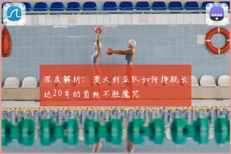 深度解析：澳大利亚队如何挣脱长达20年的首轮不胜魔咒