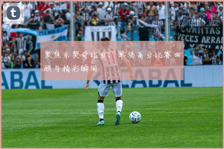 聚焦东契奇比分：单场高分比赛回顾与精彩瞬间