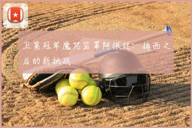 卫冕冠军魔咒笼罩阿根廷:梅西之后的新挑战
