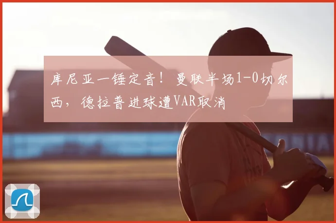 库尼亚一锤定音！曼联半场1-0切尔西，德拉普进球遭VAR取消